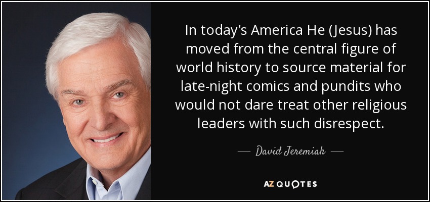 In today's America He (Jesus) has moved from the central figure of world history to source material for late-night comics and pundits who would not dare treat other religious leaders with such disrespect. - David Jeremiah