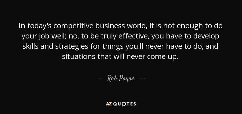 In today's competitive business world, it is not enough to do your job well; no, to be truly effective, you have to develop skills and strategies for things you'll never have to do, and situations that will never come up. - Rob Payne