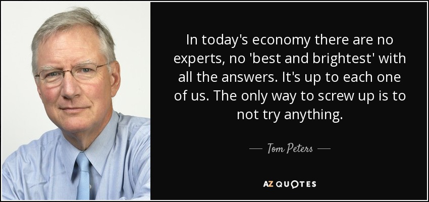 In today's economy there are no experts, no 'best and brightest' with all the answers. It's up to each one of us. The only way to screw up is to not try anything. - Tom Peters