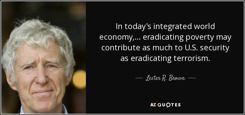 In today's integrated world economy, ... eradicating poverty may contribute as much to U.S. security as eradicating terrorism. - Lester R. Brown