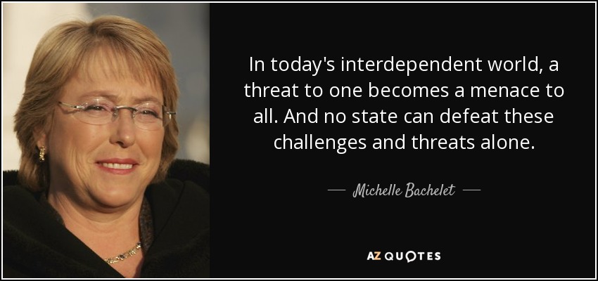 In today's interdependent world, a threat to one becomes a menace to all. And no state can defeat these challenges and threats alone. - Michelle Bachelet