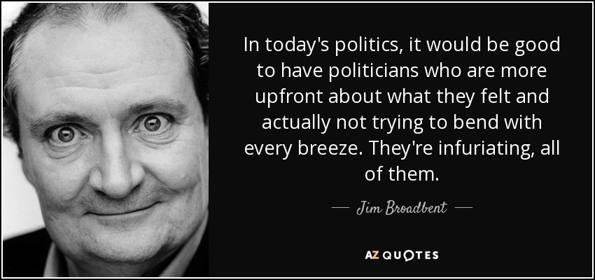 In today's politics, it would be good to have politicians who are more upfront about what they felt and actually not trying to bend with every breeze. They're infuriating, all of them. - Jim Broadbent