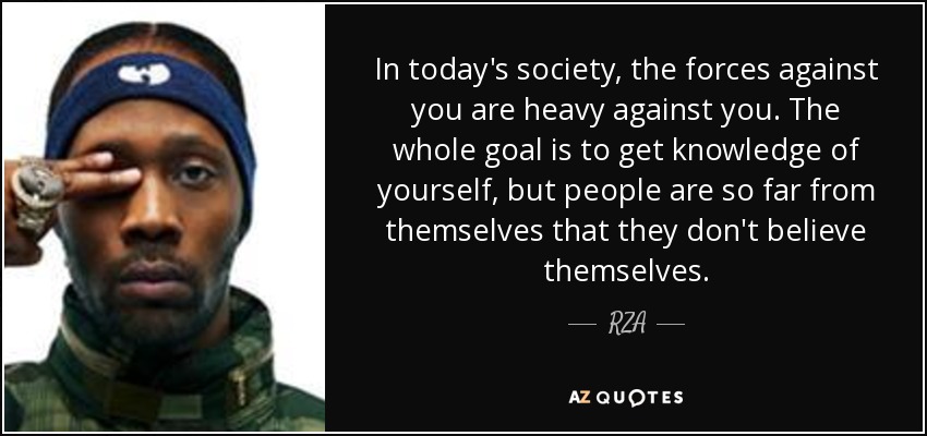 In today's society, the forces against you are heavy against you. The whole goal is to get knowledge of yourself, but people are so far from themselves that they don't believe themselves. - RZA