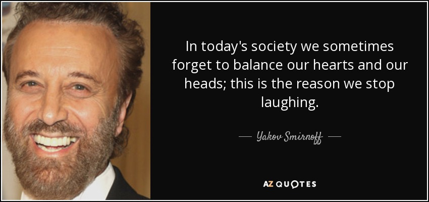 In today's society we sometimes forget to balance our hearts and our heads; this is the reason we stop laughing. - Yakov Smirnoff
