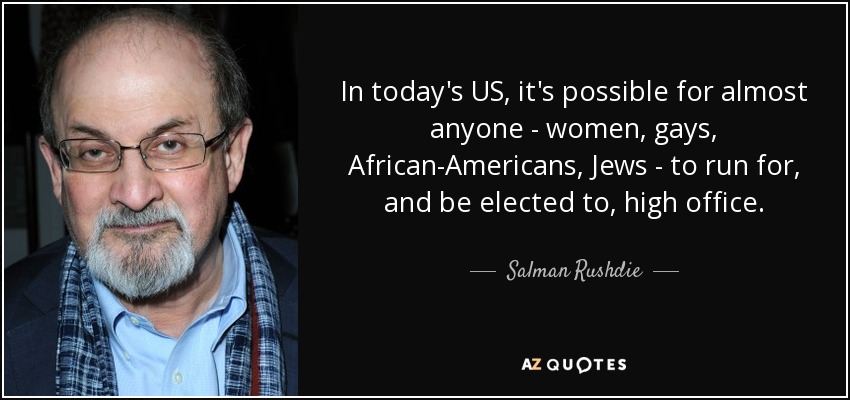 In today's US, it's possible for almost anyone - women, gays, African-Americans, Jews - to run for, and be elected to, high office. - Salman Rushdie