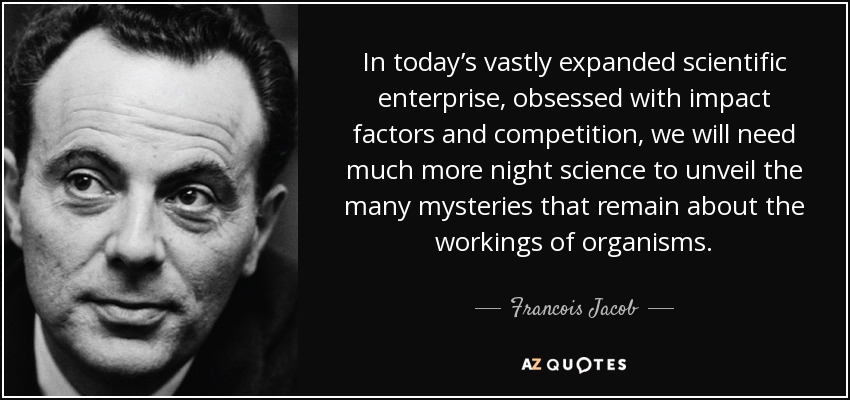 In today’s vastly expanded scientific enterprise, obsessed with impact factors and competition, we will need much more night science to unveil the many mysteries that remain about the workings of organisms. - Francois Jacob
