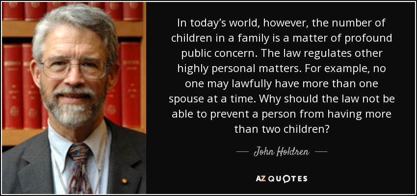 In today’s world, however, the number of children in a family is a matter of profound public concern. The law regulates other highly personal matters. For example, no one may lawfully have more than one spouse at a time. Why should the law not be able to prevent a person from having more than two children? - John Holdren