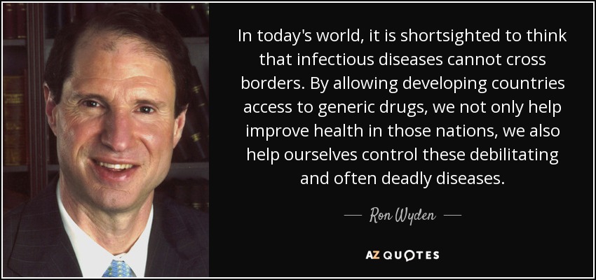 In today's world, it is shortsighted to think that infectious diseases cannot cross borders. By allowing developing countries access to generic drugs, we not only help improve health in those nations, we also help ourselves control these debilitating and often deadly diseases. - Ron Wyden