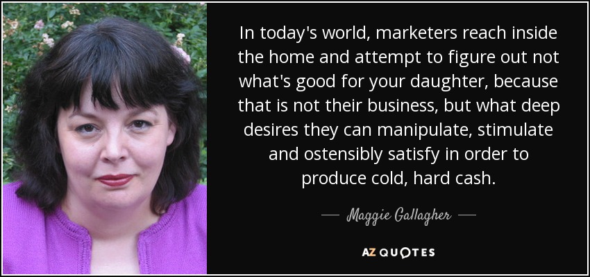 In today's world, marketers reach inside the home and attempt to figure out not what's good for your daughter, because that is not their business, but what deep desires they can manipulate, stimulate and ostensibly satisfy in order to produce cold, hard cash. - Maggie Gallagher