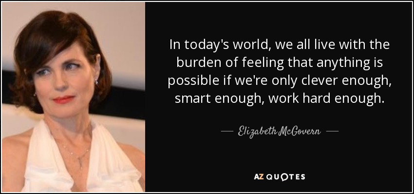 In today's world, we all live with the burden of feeling that anything is possible if we're only clever enough, smart enough, work hard enough. - Elizabeth McGovern