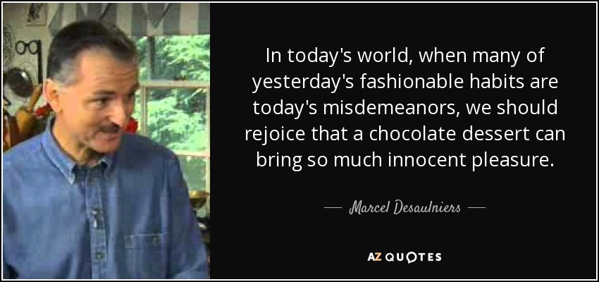 In today's world, when many of yesterday's fashionable habits are today's misdemeanors, we should rejoice that a chocolate dessert can bring so much innocent pleasure. - Marcel Desaulniers