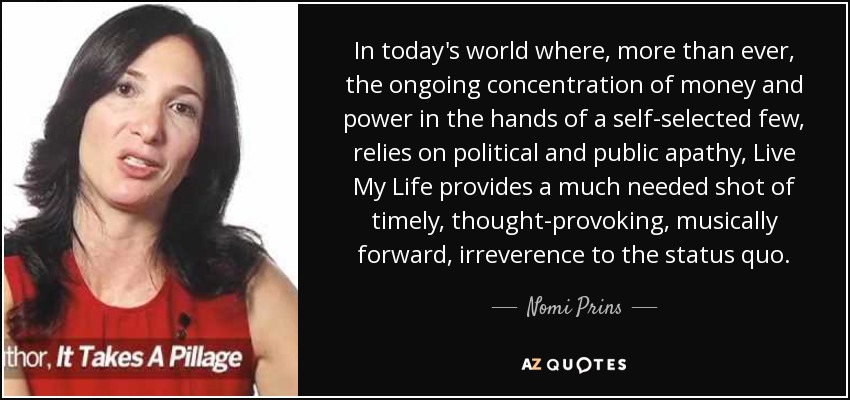 In today's world where, more than ever, the ongoing concentration of money and power in the hands of a self-selected few, relies on political and public apathy, Live My Life provides a much needed shot of timely, thought-provoking, musically forward, irreverence to the status quo. - Nomi Prins