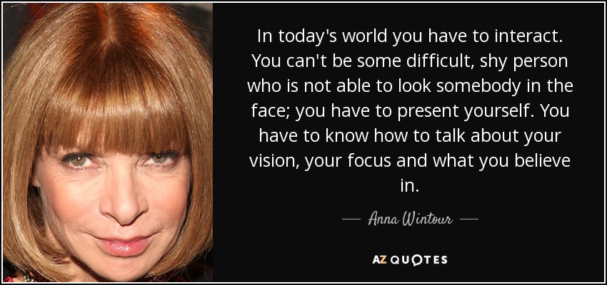 In today's world you have to interact. You can't be some difficult, shy person who is not able to look somebody in the face; you have to present yourself. You have to know how to talk about your vision, your focus and what you believe in. - Anna Wintour