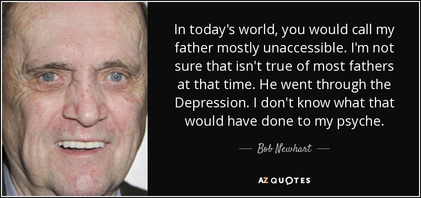 In today's world, you would call my father mostly unaccessible. I'm not sure that isn't true of most fathers at that time. He went through the Depression. I don't know what that would have done to my psyche. - Bob Newhart