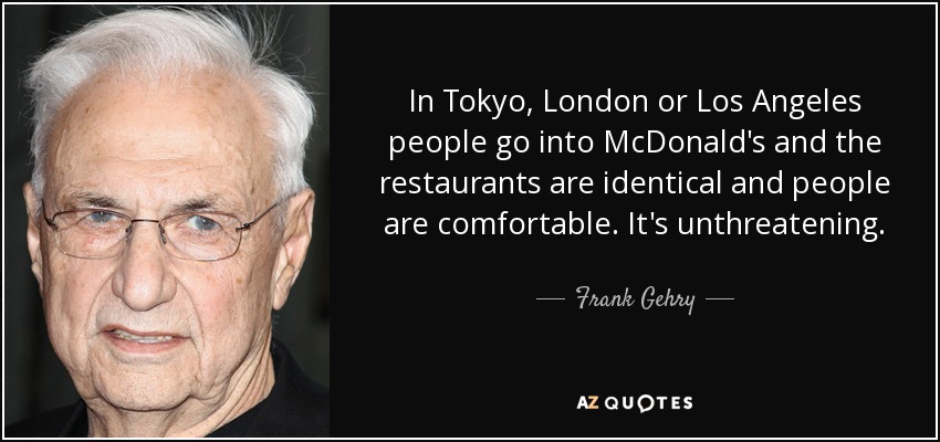 In Tokyo, London or Los Angeles people go into McDonald's and the restaurants are identical and people are comfortable. It's unthreatening. - Frank Gehry