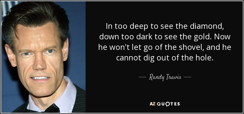 In too deep to see the diamond, down too dark to see the gold. Now he won't let go of the shovel, and he cannot dig out of the hole. - Randy Travis
