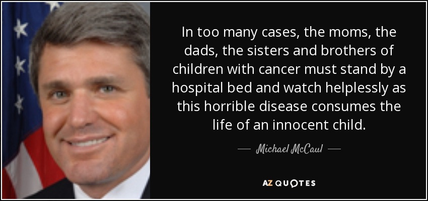 In too many cases, the moms, the dads, the sisters and brothers of children with cancer must stand by a hospital bed and watch helplessly as this horrible disease consumes the life of an innocent child. - Michael McCaul