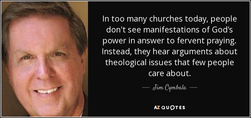 In too many churches today, people don't see manifestations of God's power in answer to fervent praying. Instead, they hear arguments about theological issues that few people care about. - Jim Cymbala