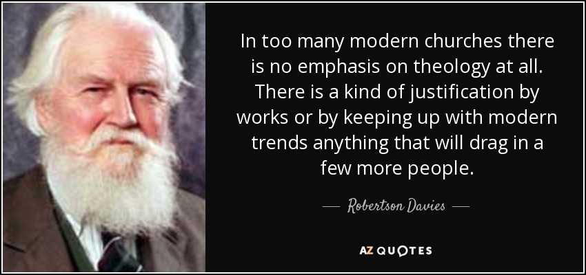 In too many modern churches there is no emphasis on theology at all. There is a kind of justification by works or by keeping up with modern trends anything that will drag in a few more people. - Robertson Davies
