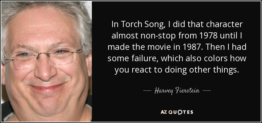 In Torch Song, I did that character almost non-stop from 1978 until I made the movie in 1987. Then I had some failure, which also colors how you react to doing other things. - Harvey Fierstein