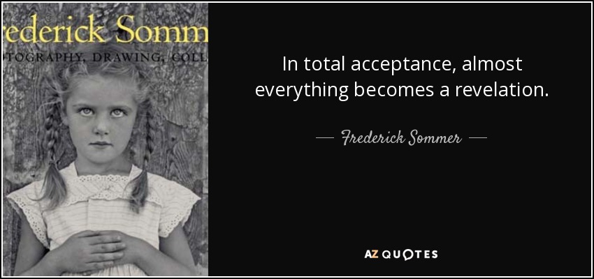 In total acceptance, almost everything becomes a revelation. - Frederick Sommer