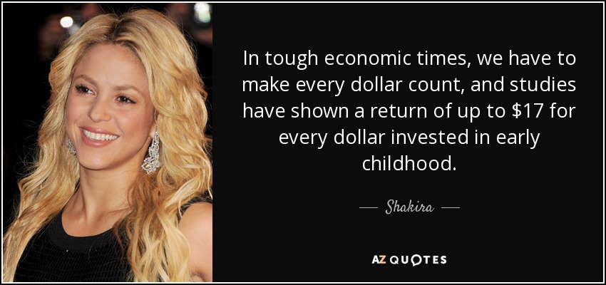 In tough economic times, we have to make every dollar count, and studies have shown a return of up to $17 for every dollar invested in early childhood. - Shakira