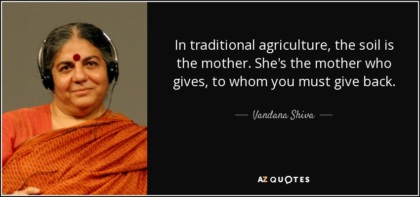 In traditional agriculture, the soil is the mother. She's the mother who gives, to whom you must give back. - Vandana Shiva