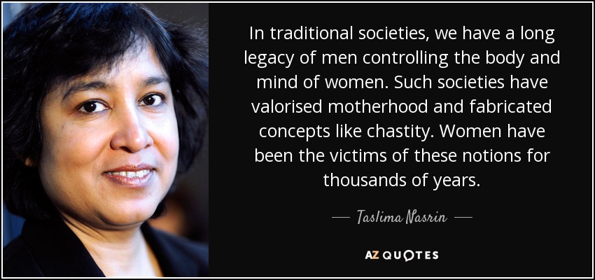 In traditional societies, we have a long legacy of men controlling the body and mind of women. Such societies have valorised motherhood and fabricated concepts like chastity. Women have been the victims of these notions for thousands of years. - Taslima Nasrin