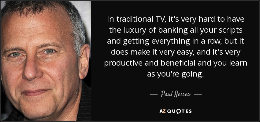 In traditional TV, it's very hard to have the luxury of banking all your scripts and getting everything in a row, but it does make it very easy, and it's very productive and beneficial and you learn as you're going. - Paul Reiser
