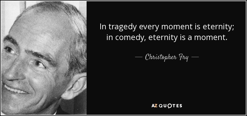 In tragedy every moment is eternity; in comedy, eternity is a moment. - Christopher Fry