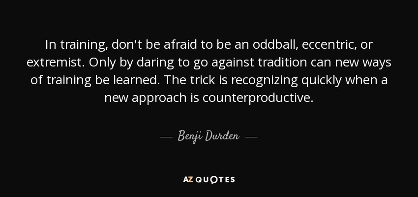 In training, don't be afraid to be an oddball, eccentric, or extremist. Only by daring to go against tradition can new ways of training be learned. The trick is recognizing quickly when a new approach is counterproductive. - Benji Durden