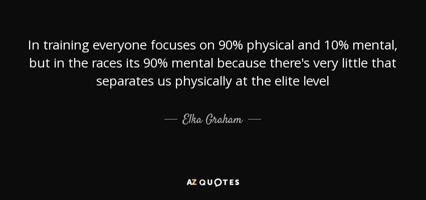 In training everyone focuses on 90% physical and 10% mental, but in the races its 90% mental because there's very little that separates us physically at the elite level - Elka Graham