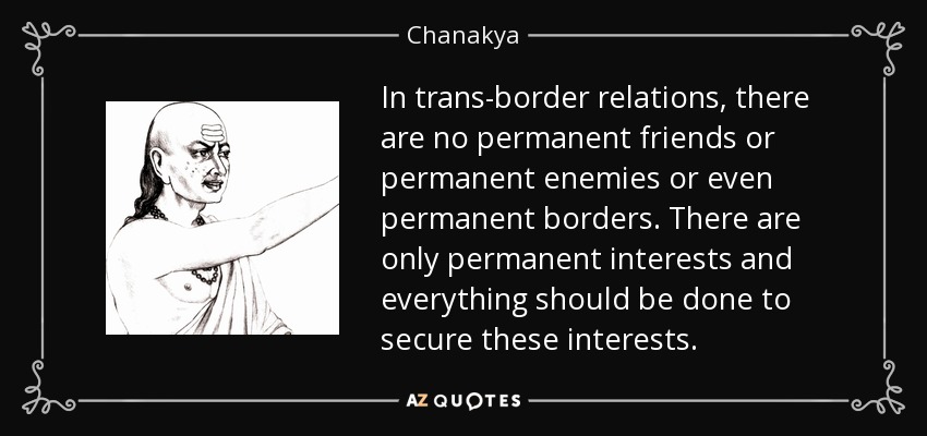 In trans-border relations, there are no permanent friends or permanent enemies or even permanent borders. There are only permanent interests and everything should be done to secure these interests. - Chanakya