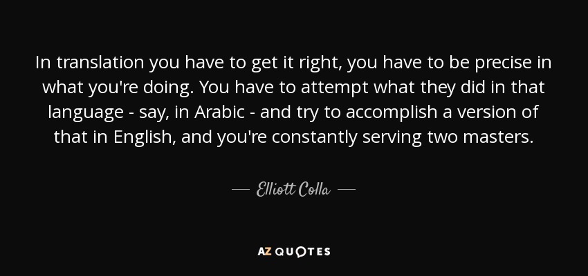 In translation you have to get it right, you have to be precise in what you're doing. You have to attempt what they did in that language - say, in Arabic - and try to accomplish a version of that in English, and you're constantly serving two masters. - Elliott Colla