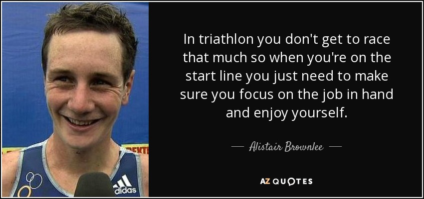 In triathlon you don't get to race that much so when you're on the start line you just need to make sure you focus on the job in hand and enjoy yourself. - Alistair Brownlee