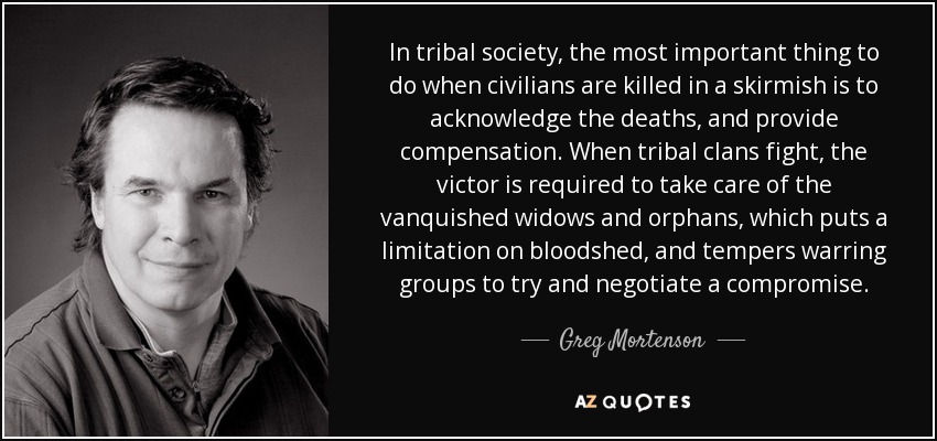 In tribal society, the most important thing to do when civilians are killed in a skirmish is to acknowledge the deaths, and provide compensation. When tribal clans fight, the victor is required to take care of the vanquished widows and orphans, which puts a limitation on bloodshed, and tempers warring groups to try and negotiate a compromise. - Greg Mortenson