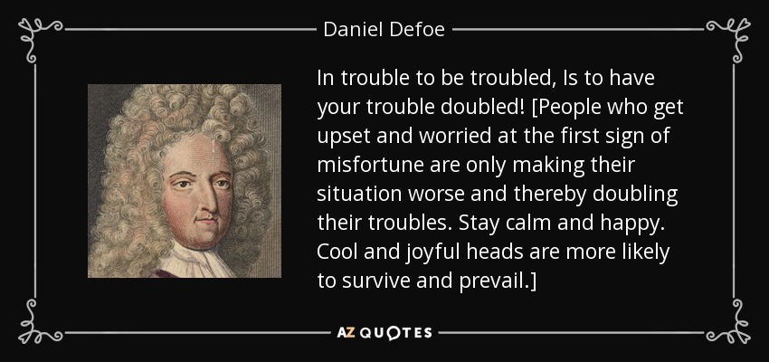 In trouble to be troubled, Is to have your trouble doubled! [People who get upset and worried at the first sign of misfortune are only making their situation worse and thereby doubling their troubles. Stay calm and happy. Cool and joyful heads are more likely to survive and prevail.] - Daniel Defoe