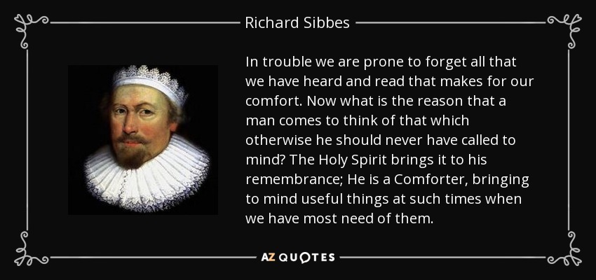 In trouble we are prone to forget all that we have heard and read that makes for our comfort. Now what is the reason that a man comes to think of that which otherwise he should never have called to mind? The Holy Spirit brings it to his remembrance; He is a Comforter, bringing to mind useful things at such times when we have most need of them. - Richard Sibbes
