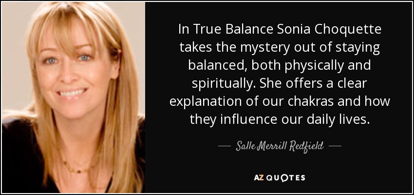 In True Balance Sonia Choquette takes the mystery out of staying balanced, both physically and spiritually. She offers a clear explanation of our chakras and how they influence our daily lives. - Salle Merrill Redfield