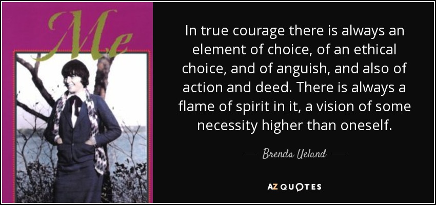 In true courage there is always an element of choice, of an ethical choice, and of anguish, and also of action and deed. There is always a flame of spirit in it, a vision of some necessity higher than oneself. - Brenda Ueland