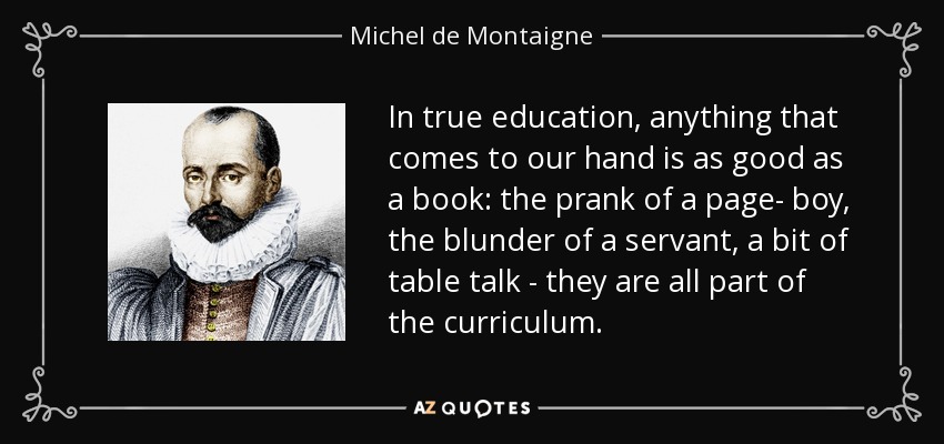 In true education, anything that comes to our hand is as good as a book: the prank of a page- boy, the blunder of a servant, a bit of table talk - they are all part of the curriculum. - Michel de Montaigne