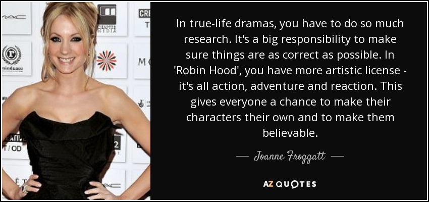 In true-life dramas, you have to do so much research. It's a big responsibility to make sure things are as correct as possible. In 'Robin Hood', you have more artistic license - it's all action, adventure and reaction. This gives everyone a chance to make their characters their own and to make them believable. - Joanne Froggatt