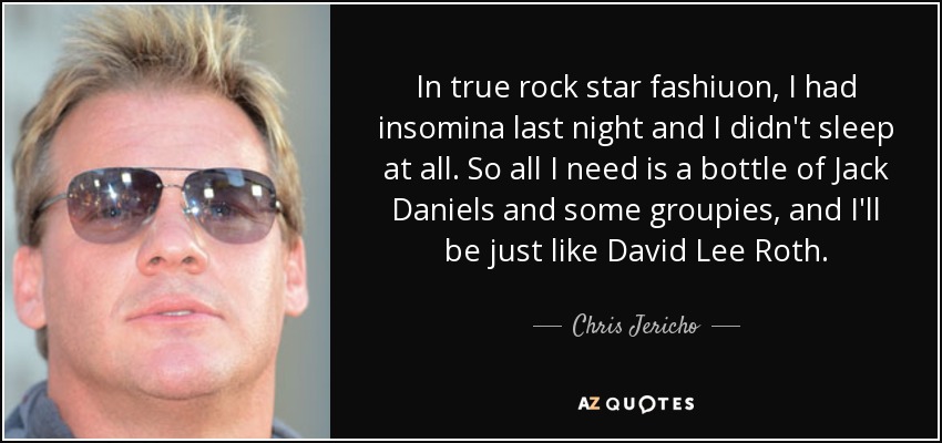 In true rock star fashiuon, I had insomina last night and I didn't sleep at all. So all I need is a bottle of Jack Daniels and some groupies, and I'll be just like David Lee Roth. - Chris Jericho