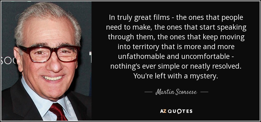 In truly great films - the ones that people need to make, the ones that start speaking through them, the ones that keep moving into territory that is more and more unfathomable and uncomfortable - nothing's ever simple or neatly resolved. You're left with a mystery. - Martin Scorsese