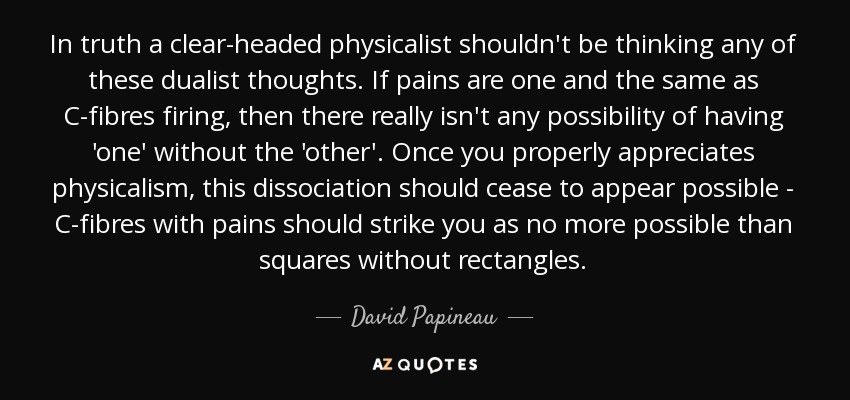 In truth a clear-headed physicalist shouldn't be thinking any of these dualist thoughts. If pains are one and the same as C-fibres firing, then there really isn't any possibility of having 'one' without the 'other'. Once you properly appreciates physicalism, this dissociation should cease to appear possible - C-fibres with pains should strike you as no more possible than squares without rectangles. - David Papineau