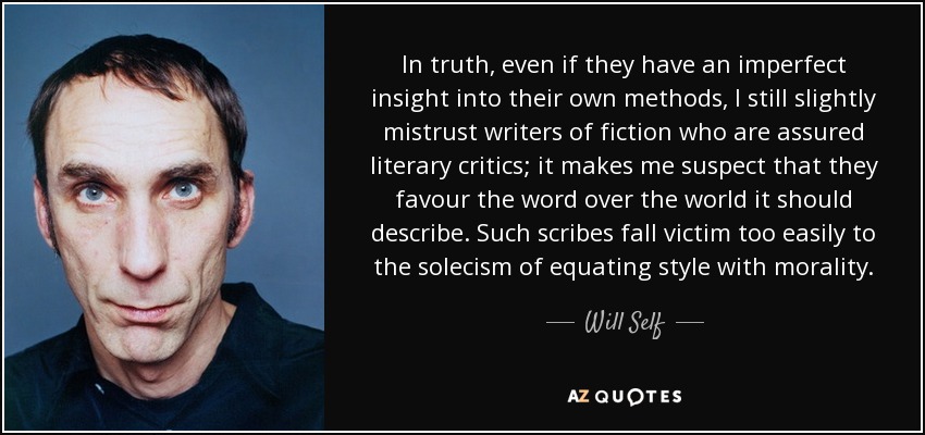 In truth, even if they have an imperfect insight into their own methods, I still slightly mistrust writers of fiction who are assured literary critics; it makes me suspect that they favour the word over the world it should describe. Such scribes fall victim too easily to the solecism of equating style with morality. - Will Self