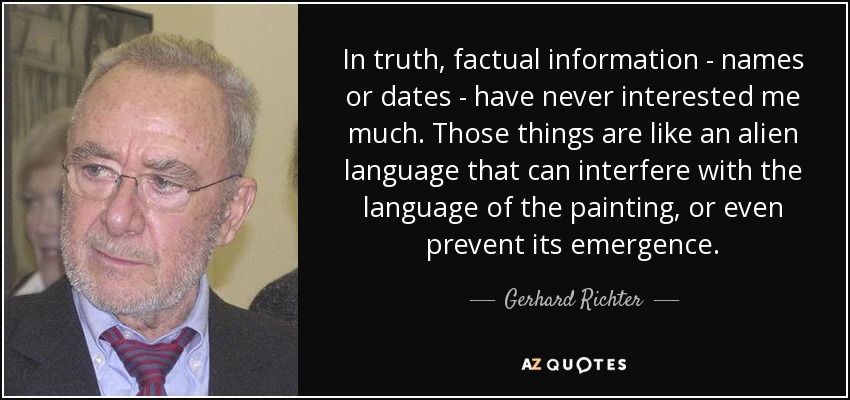 In truth, factual information - names or dates - have never interested me much. Those things are like an alien language that can interfere with the language of the painting, or even prevent its emergence. - Gerhard Richter