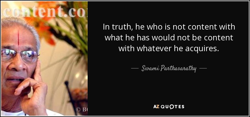In truth, he who is not content with what he has would not be content with whatever he acquires. - Swami Parthasarathy