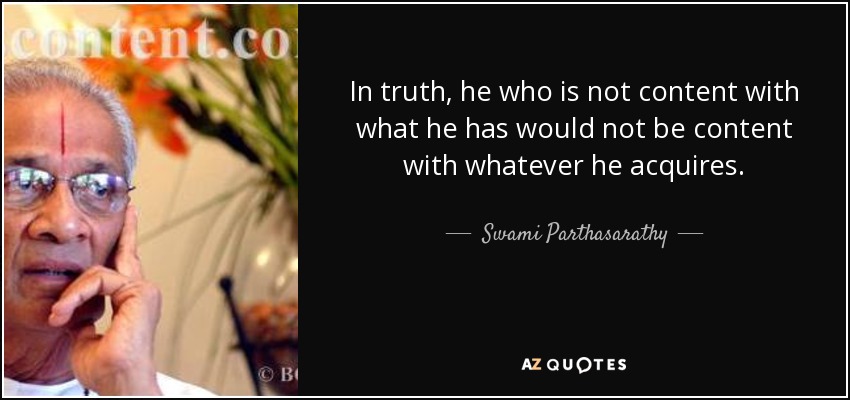 In truth, he who is not content with what he has would not be content with whatever he acquires. - Swami Parthasarathy