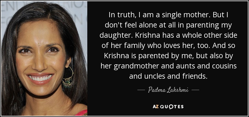 In truth, I am a single mother. But I don't feel alone at all in parenting my daughter. Krishna has a whole other side of her family who loves her, too. And so Krishna is parented by me, but also by her grandmother and aunts and cousins and uncles and friends. - Padma Lakshmi